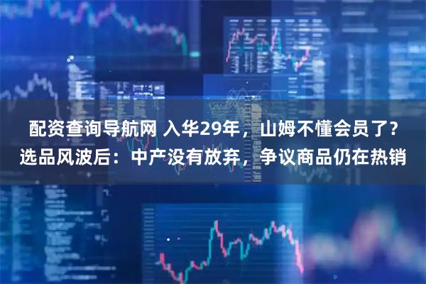 配资查询导航网 入华29年，山姆不懂会员了？选品风波后：中产没有放弃，争议商品仍在热销
