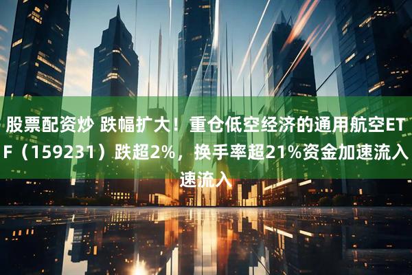 股票配资炒 跌幅扩大!重仓低空经济的通用航空ETF(159231)跌超2%,换手率超21%资金加速流入