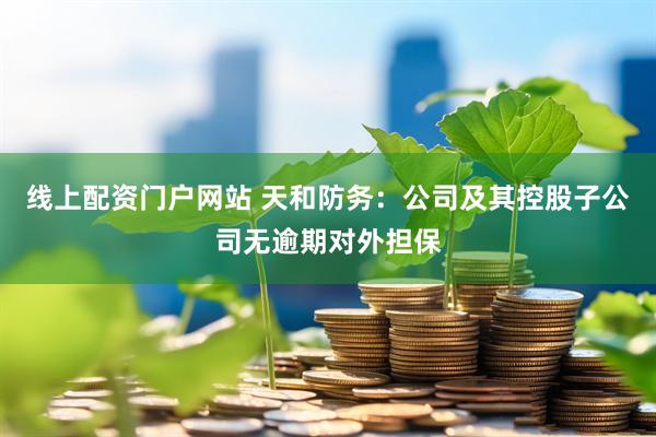 线上配资门户网站 天和防务：公司及其控股子公司无逾期对外担保
