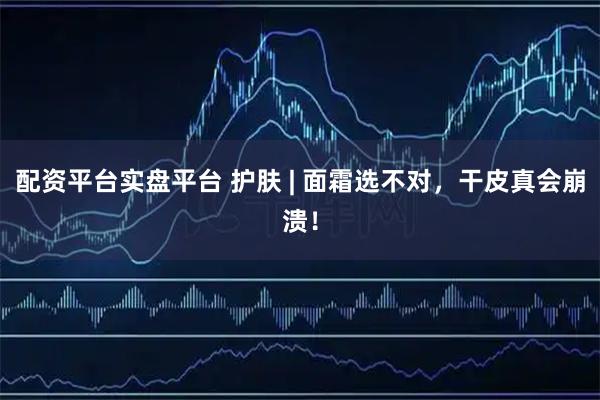 配资平台实盘平台 护肤 | 面霜选不对，干皮真会崩溃！