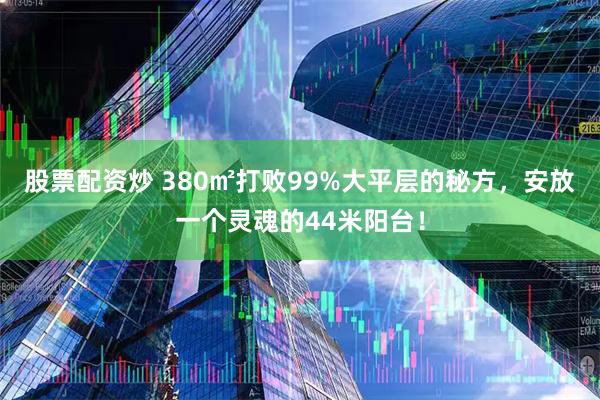 股票配资炒 380㎡打败99%大平层的秘方，安放一个灵魂的44米阳台！