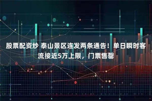 股票配资炒 泰山景区连发两条通告！单日瞬时客流接近5万上限，门票售罄