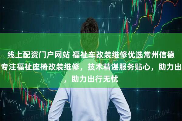 线上配资门户网站 福祉车改装维修优选常州信德泰克，专注福祉座椅改装维修，技术精湛服务贴心，助力出行无忧
