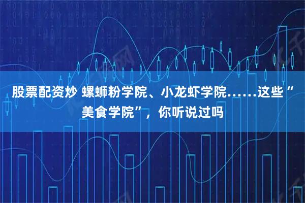 股票配资炒 螺蛳粉学院、小龙虾学院……这些“美食学院”，你听说过吗