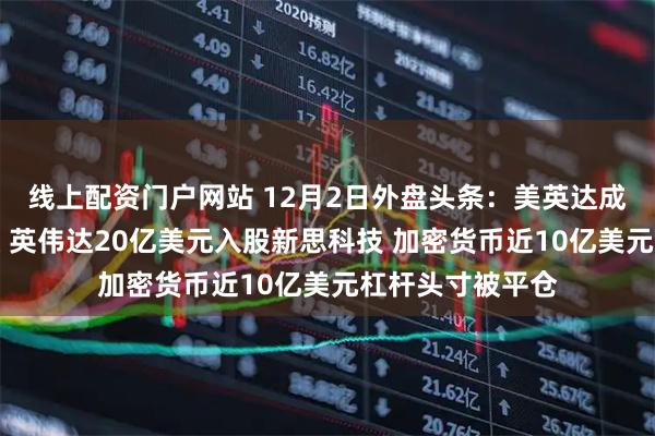 线上配资门户网站 12月2日外盘头条：美英达成药品零关税协议 英伟达20亿美元入股新思科技 加密货币近10亿美元杠杆头寸被平仓