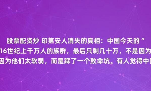 股票配资炒 印第安人消失的真相：中国今天的“折腾”，都是在保命，16世纪上千万人的族群，最后只剩几十万，不是因为他们不反抗，也不是因为他们太软弱，而是踩了一个致命坑。有人觉得中国这两年活得太“累”了。从死磕芯片技术到严守耕地红线，从甚至有些严苛的扶贫攻坚到对传统文化的反复强调，这种几乎渗透到毛细孔...